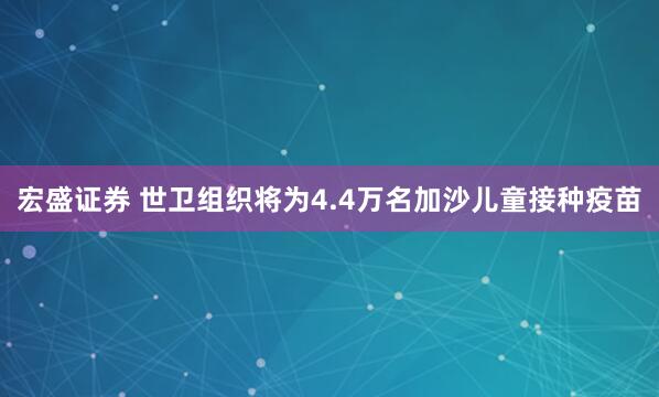 宏盛证券 世卫组织将为4.4万名加沙儿童接种疫苗