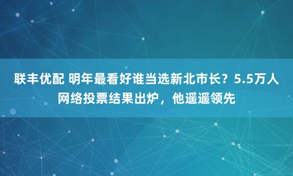 联丰优配 明年最看好谁当选新北市长？5.5万人网络投票结果出炉，他遥遥领先