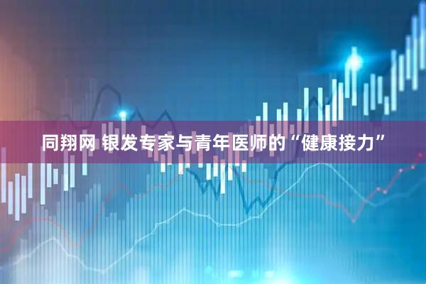 同翔网 银发专家与青年医师的“健康接力”