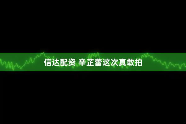 信达配资 辛芷蕾这次真敢拍