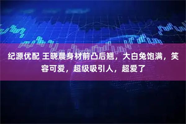 纪源优配 王晓晨身材前凸后翘，大白兔饱满，笑容可爱，超级吸引人，超爱了