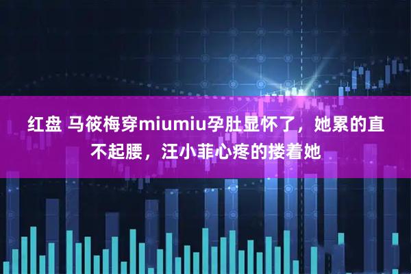 红盘 马筱梅穿miumiu孕肚显怀了，她累的直不起腰，汪小菲心疼的搂着她