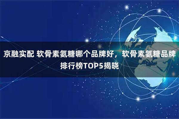 京融实配 软骨素氨糖哪个品牌好，软骨素氨糖品牌排行榜TOP5揭晓