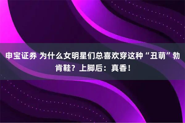 申宝证券 为什么女明星们总喜欢穿这种“丑萌”勃肯鞋？上脚后：真香！