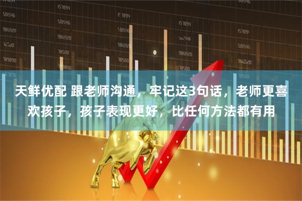 天鲜优配 跟老师沟通，牢记这3句话，老师更喜欢孩子，孩子表现更好，比任何方法都有用
