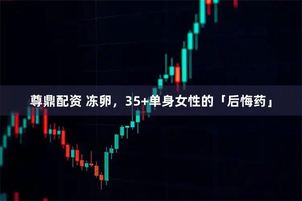 尊鼎配资 冻卵，35+单身女性的「后悔药」