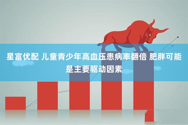星富优配 儿童青少年高血压患病率翻倍 肥胖可能是主要驱动因素