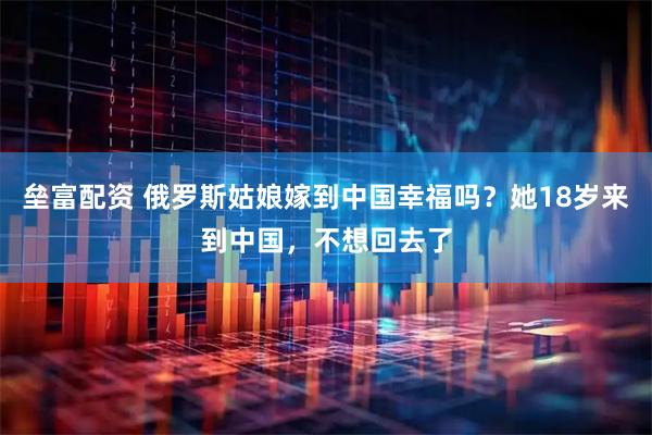 垒富配资 俄罗斯姑娘嫁到中国幸福吗？她18岁来到中国，不想回去了