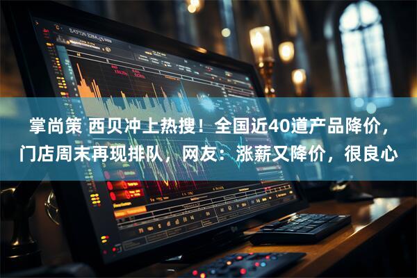 掌尚策 西贝冲上热搜！全国近40道产品降价，门店周末再现排队，网友：涨薪又降价，很良心