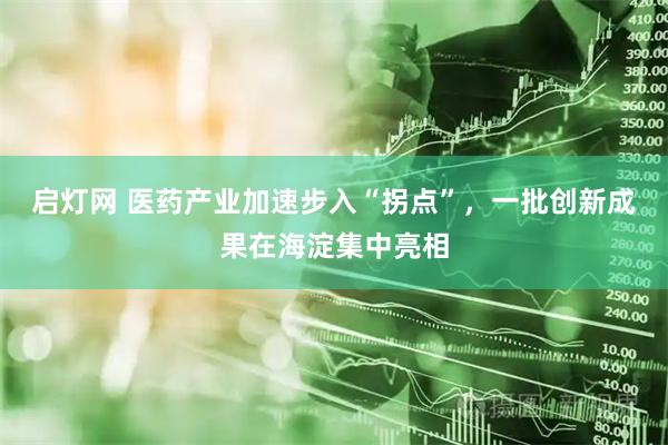 启灯网 医药产业加速步入“拐点”，一批创新成果在海淀集中亮相