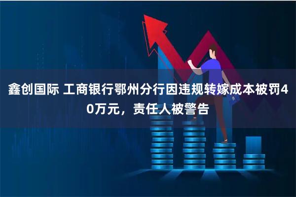 鑫创国际 工商银行鄂州分行因违规转嫁成本被罚40万元，责任人被警告
