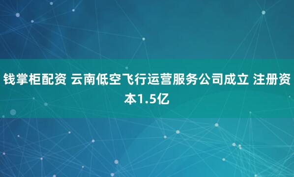 钱掌柜配资 云南低空飞行运营服务公司成立 注册资本1.5亿