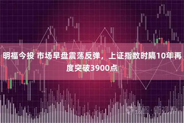 明福今投 市场早盘震荡反弹，上证指数时隔10年再度突破3900点