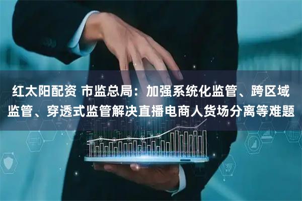 红太阳配资 市监总局：加强系统化监管、跨区域监管、穿透式监管解决直播电商人货场分离等难题