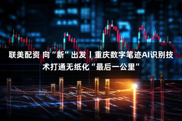 联美配资 向“新”出发丨重庆数字笔迹AI识别技术打通无纸化“最后一公里”