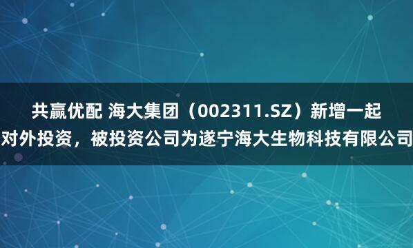 共赢优配 海大集团（002311.SZ）新增一起对外投资，被投资公司为遂宁海大生物科技有限公司
