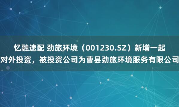 忆融速配 劲旅环境（001230.SZ）新增一起对外投资，被投资公司为曹县劲旅环境服务有限公司