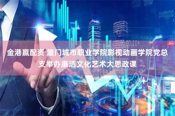 金港赢配资 厦门城市职业学院影视动画学院党总支举办廉洁文化艺术大思政课