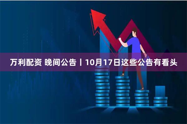 万利配资 晚间公告丨10月17日这些公告有看头