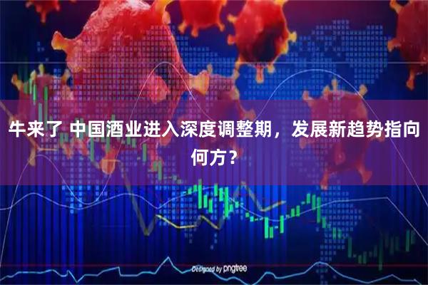 牛来了 中国酒业进入深度调整期，发展新趋势指向何方？