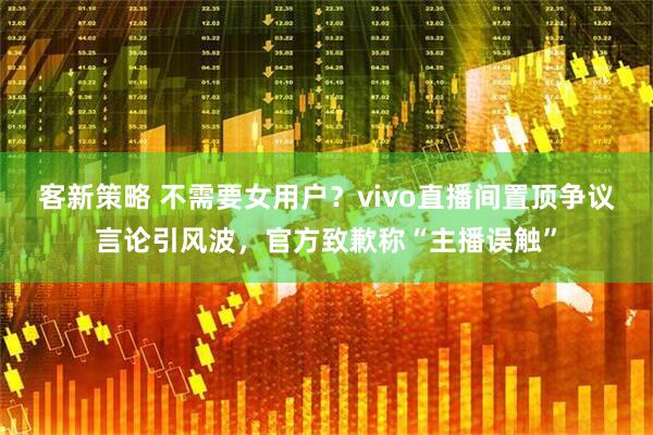客新策略 不需要女用户？vivo直播间置顶争议言论引风波，官方致歉称“主播误触”