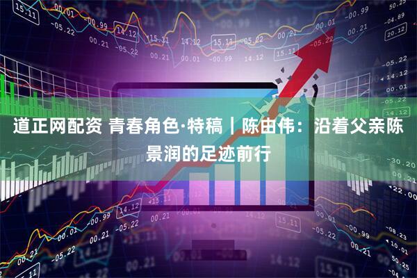 道正网配资 青春角色·特稿｜陈由伟：沿着父亲陈景润的足迹前行