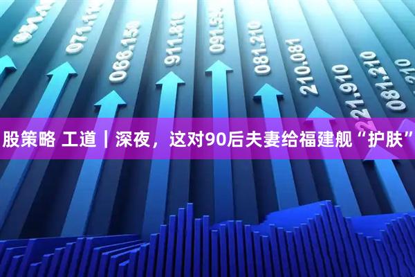 股策略 工道｜深夜，这对90后夫妻给福建舰“护肤”