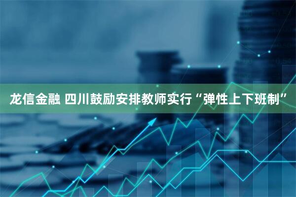 龙信金融 四川鼓励安排教师实行“弹性上下班制”