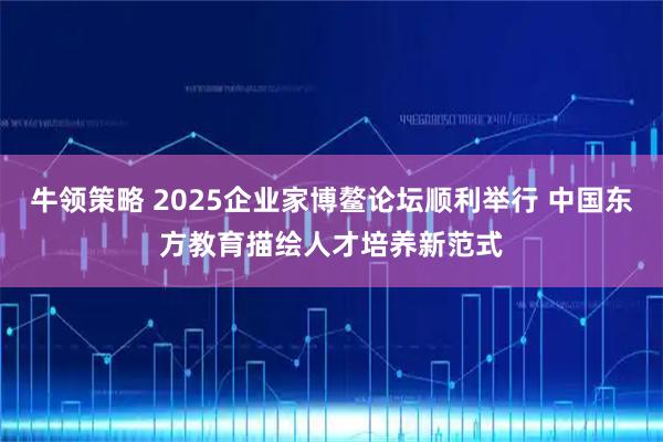 牛领策略 2025企业家博鳌论坛顺利举行 中国东方教育描绘人才培养新范式