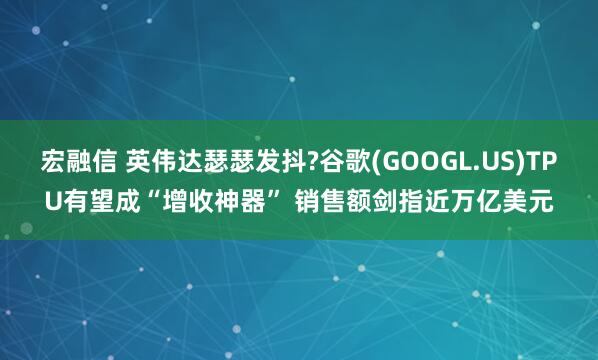宏融信 英伟达瑟瑟发抖?谷歌(GOOGL.US)TPU有望成“增收神器” 销售额剑指近万亿美元