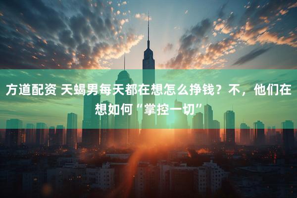 方道配资 天蝎男每天都在想怎么挣钱？不，他们在想如何“掌控一切”
