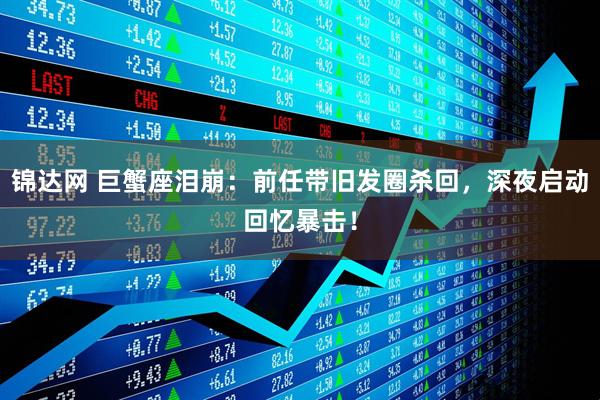 锦达网 巨蟹座泪崩：前任带旧发圈杀回，深夜启动回忆暴击！