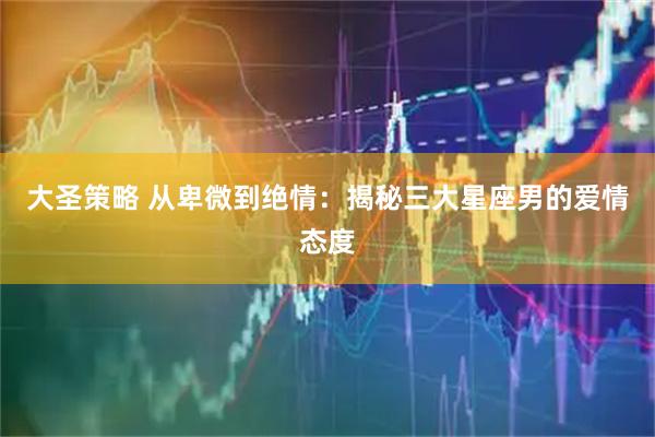 大圣策略 从卑微到绝情：揭秘三大星座男的爱情态度