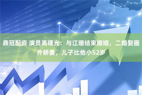 鼎冠配资 演员高曙光：与江珊结束婚姻，二婚娶圈外娇妻，儿子比他小52岁