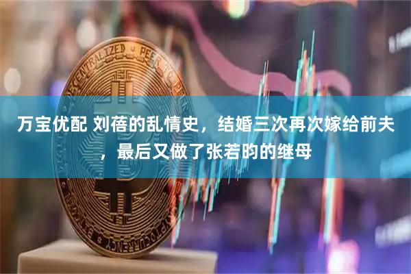 万宝优配 刘蓓的乱情史，结婚三次再次嫁给前夫，最后又做了张若昀的继母
