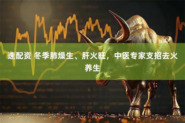 速配资 冬季肺燥生、肝火旺，中医专家支招去火养生