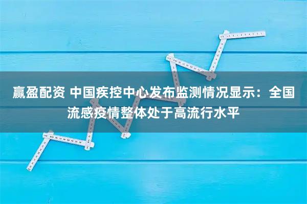 赢盈配资 中国疾控中心发布监测情况显示：全国流感疫情整体处于高流行水平