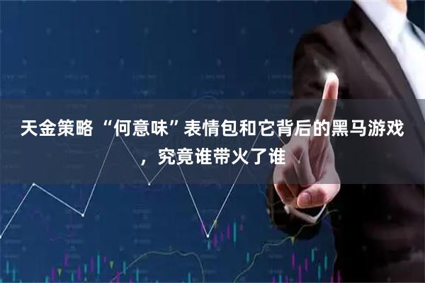 天金策略 “何意味”表情包和它背后的黑马游戏，究竟谁带火了谁