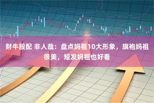 财牛股配 非人哉：盘点妈祖10大形象，旗袍妈祖很美，短发妈祖也好看