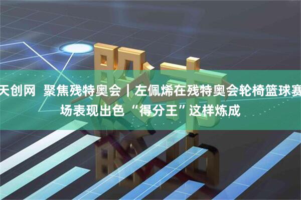 天创网  聚焦残特奥会｜左佩烯在残特奥会轮椅篮球赛场表现出色 “得分王”这样炼成