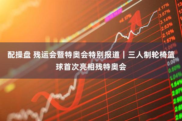 配操盘 残运会暨特奥会特别报道｜三人制轮椅篮球首次亮相残特奥会