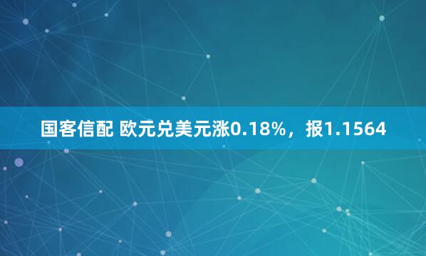 国客信配 欧元兑美元涨0.18%，报1.1564