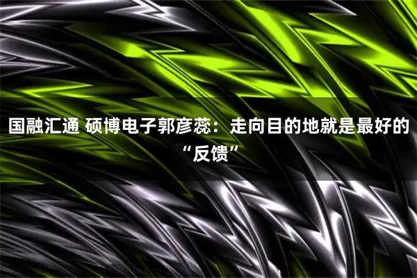 国融汇通 硕博电子郭彦蕊：走向目的地就是最好的“反馈”