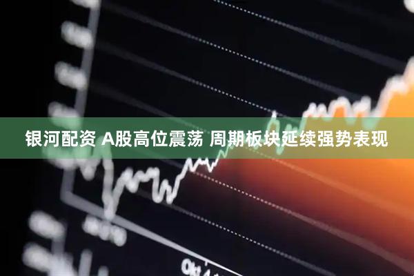 银河配资 A股高位震荡 周期板块延续强势表现