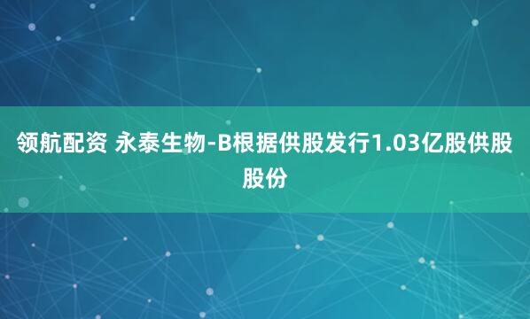 领航配资 永泰生物-B根据供股发行1.03亿股供股股份