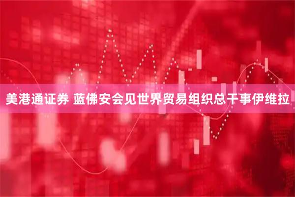 美港通证券 蓝佛安会见世界贸易组织总干事伊维拉