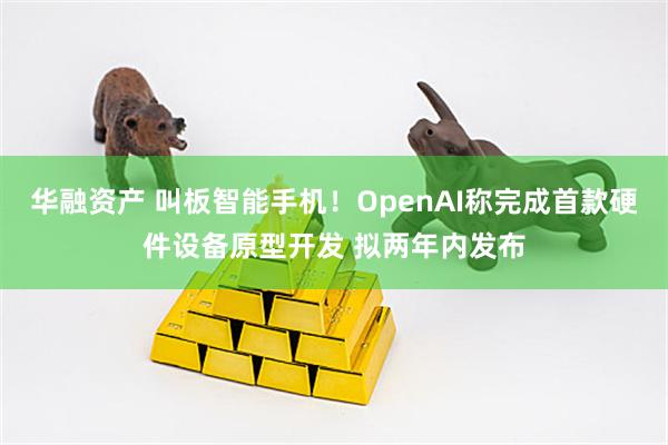 华融资产 叫板智能手机！OpenAI称完成首款硬件设备原型开发 拟两年内发布