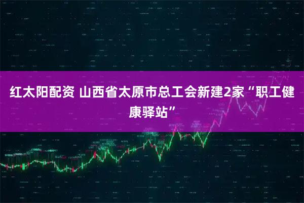 红太阳配资 山西省太原市总工会新建2家“职工健康驿站”