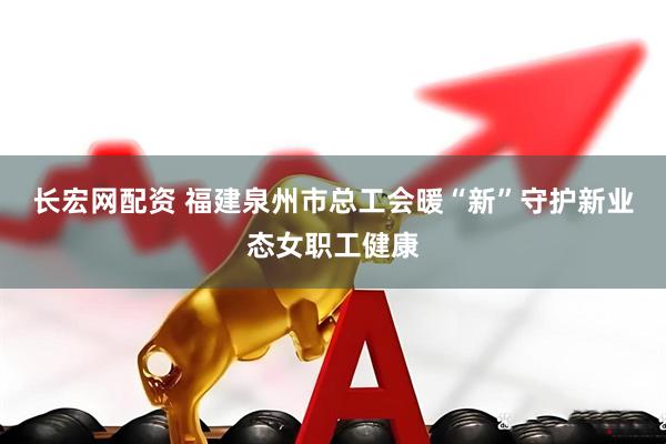长宏网配资 福建泉州市总工会暖“新”守护新业态女职工健康