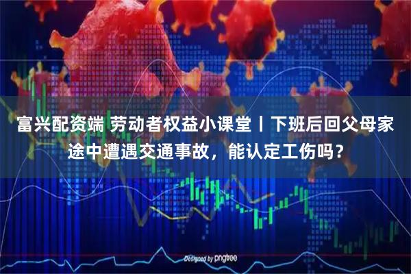 富兴配资端 劳动者权益小课堂丨下班后回父母家途中遭遇交通事故，能认定工伤吗？